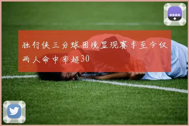 独行侠三分球困境显现赛季至今仅两人命中率超30