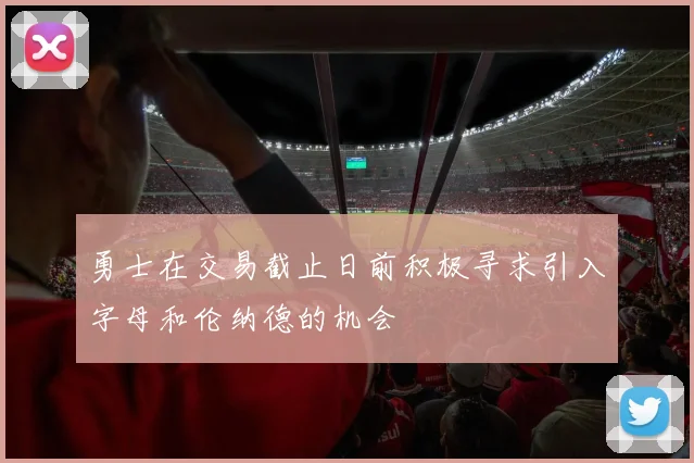 勇士在交易截止日前积极寻求引入字母和伦纳德的机会