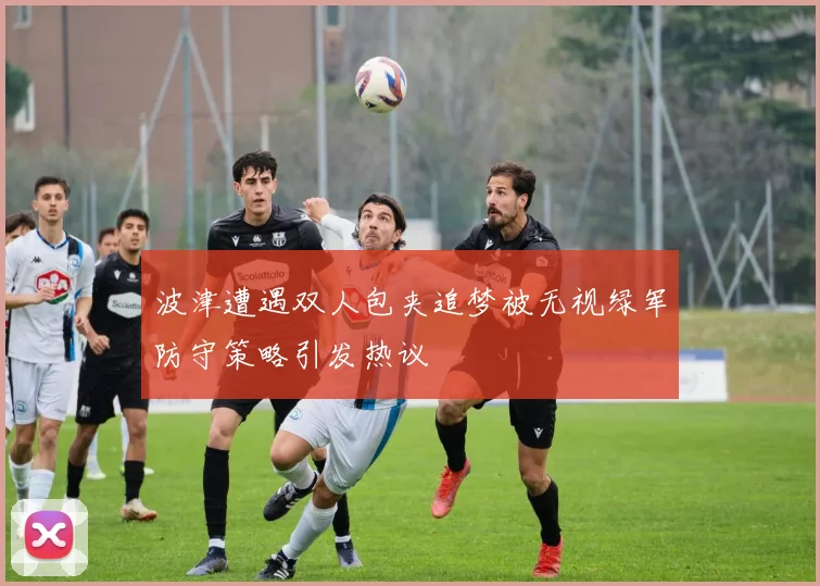 波津遭遇双人包夹追梦被无视绿军防守策略引发热议