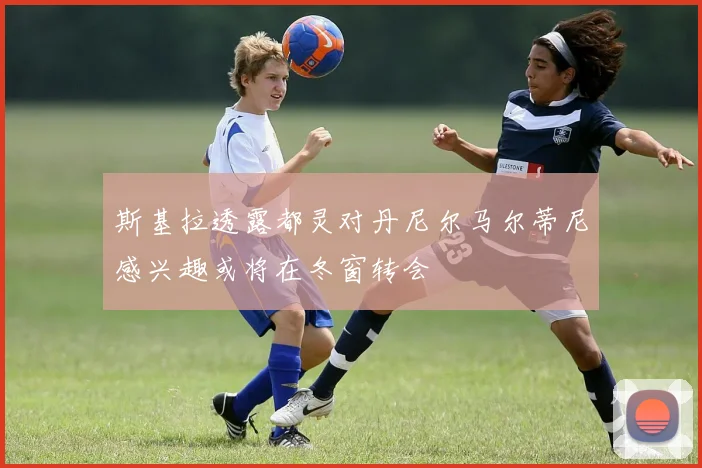 斯基拉透露都灵对丹尼尔马尔蒂尼感兴趣或将在冬窗转会
