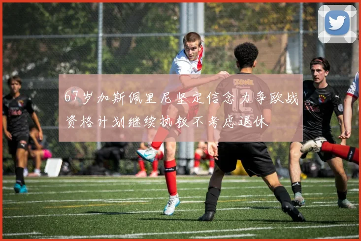 67岁加斯佩里尼坚定信念力争欧战资格计划继续执教不考虑退休