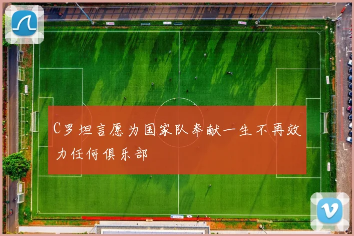 C罗坦言愿为国家队奉献一生不再效力任何俱乐部