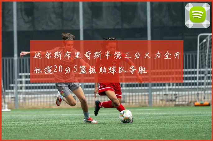 迈尔斯布里奇斯半场三分火力全开独揽20分5篮板助球队争胜