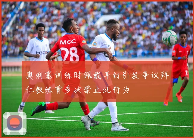奥利塞训练时佩戴耳钉引发争议拜仁教练曾多次禁止此行为