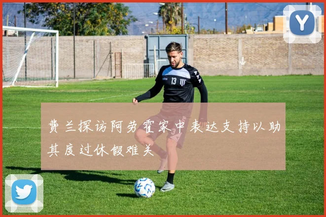 费兰探访阿劳霍家中表达支持以助其度过休假难关