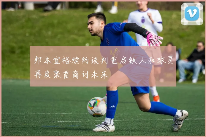 邦本宜裕续约谈判重启铁人和球员再度聚首商讨未来