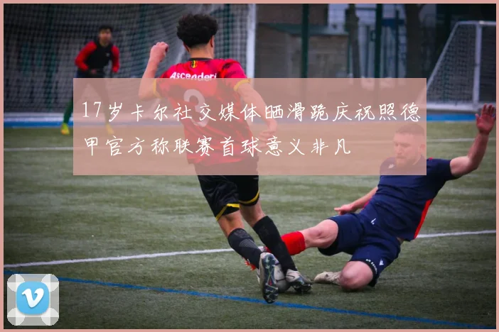 17岁卡尔社交媒体晒滑跪庆祝照德甲官方称联赛首球意义非凡