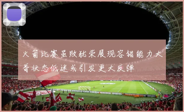 火箭比赛虽败犹荣展现容错能力大哥状态低迷或引发更大反弹