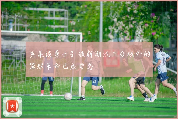 克莱谈勇士引领新潮流三分线外的篮球革命已成常态