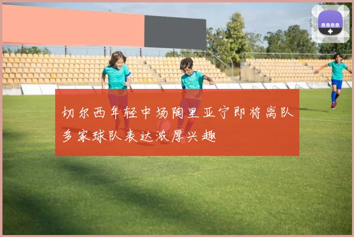 切尔西年轻中场陶里亚宁即将离队多家球队表达浓厚兴趣