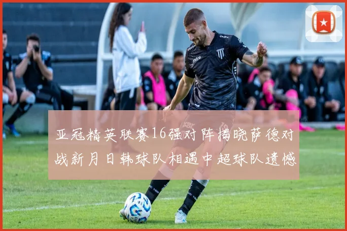 亚冠精英联赛16强对阵揭晓萨德对战新月日韩球队相遇中超球队遗憾出局