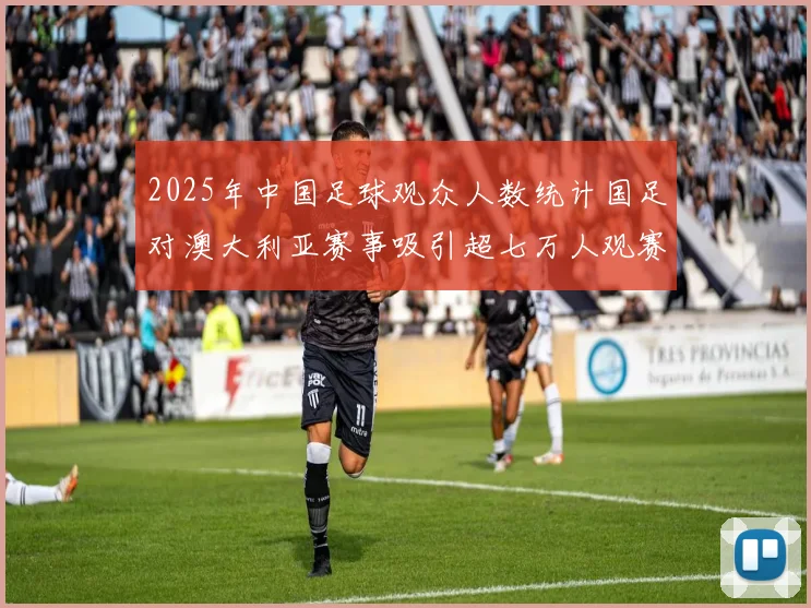 2025年中国足球观众人数统计国足对澳大利亚赛事吸引超七万人观赛
