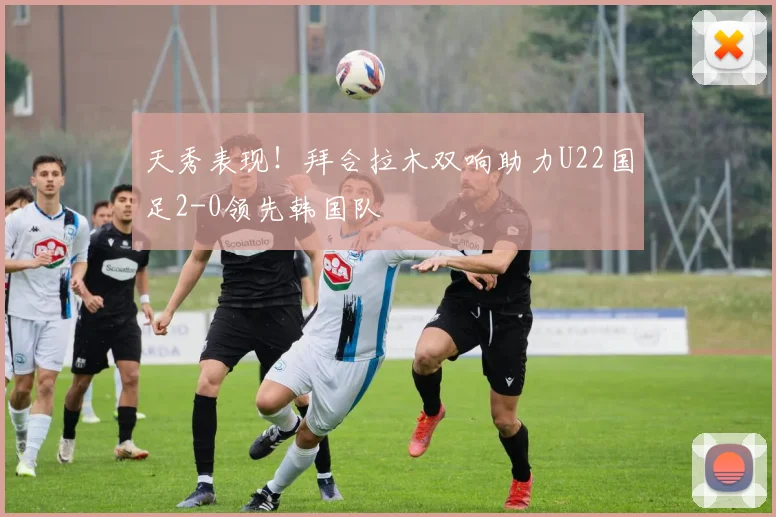 天秀表现！拜合拉木双响助力U22国足2-0领先韩国队