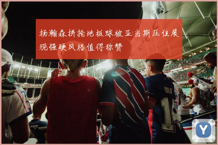 杨瀚森拼抢地板球被亚当斯压住展现强硬风格值得称赞