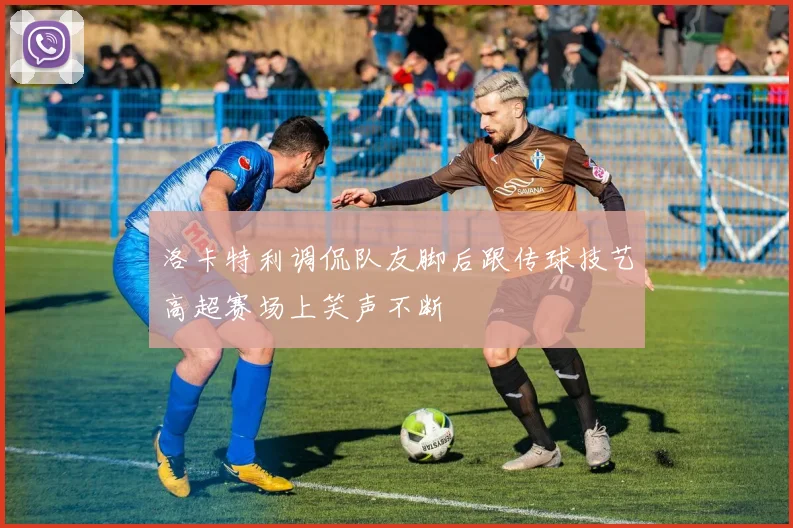 洛卡特利调侃队友脚后跟传球技艺高超赛场上笑声不断