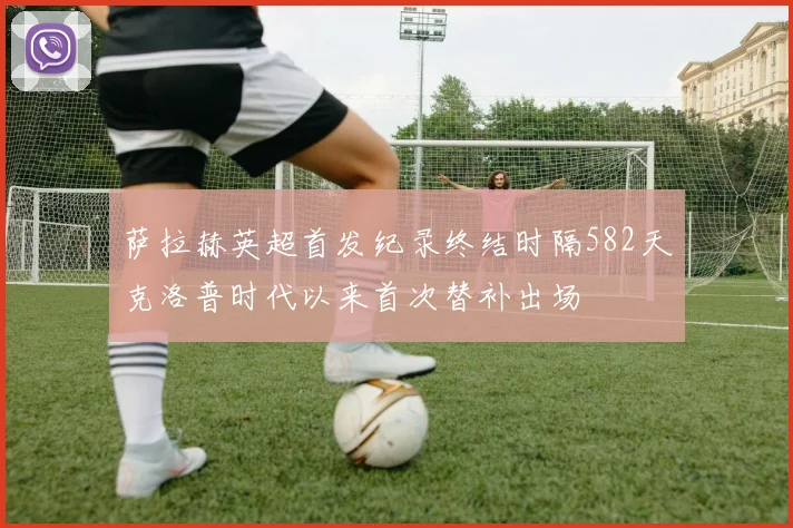 萨拉赫英超首发纪录终结时隔582天克洛普时代以来首次替补出场