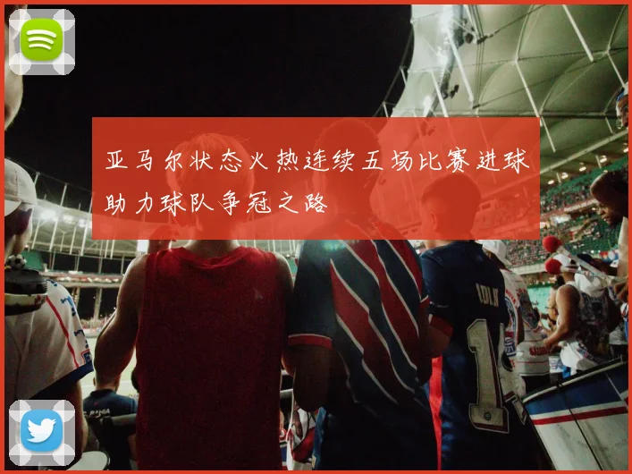 亚马尔状态火热连续五场比赛进球助力球队争冠之路