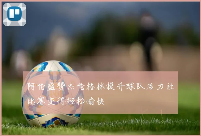阿伦盛赞杰伦格林提升球队活力让比赛变得轻松愉快