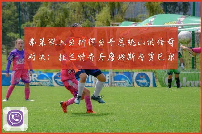 弗莱深入分析得分手总统山的传奇对决：杜兰特乔丹詹姆斯与贾巴尔的伟大之路