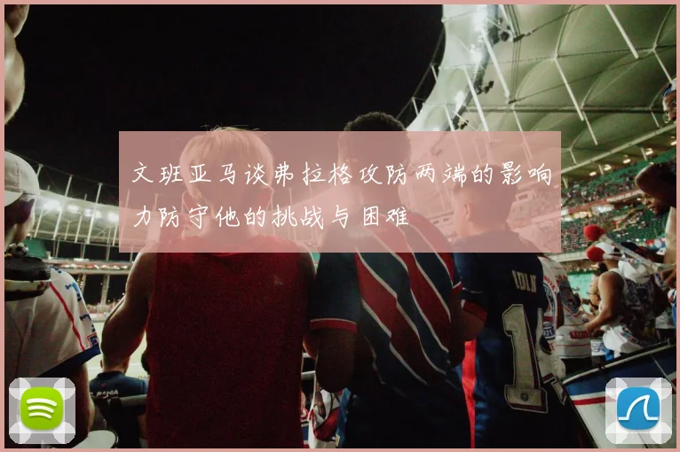 文班亚马谈弗拉格攻防两端的影响力防守他的挑战与困难