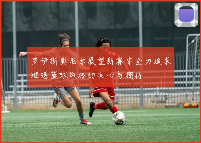 罗伊斯奥尼尔展望新赛季全力追求理想篮球风格的决心与期待