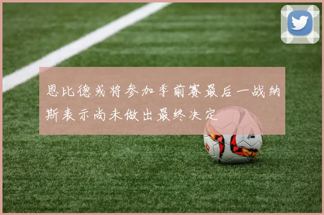 恩比德或将参加季前赛最后一战纳斯表示尚未做出最终决定