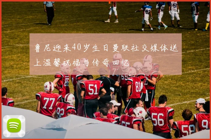 鲁尼迎来40岁生日曼联社交媒体送上温馨祝福与传奇回忆