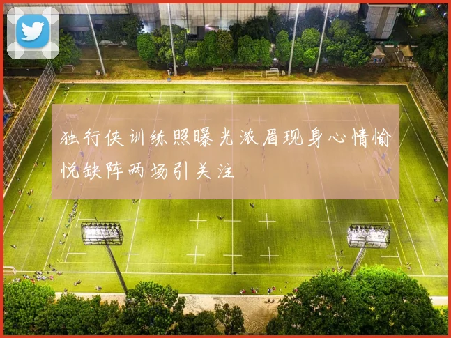独行侠训练照曝光浓眉现身心情愉悦缺阵两场引关注
