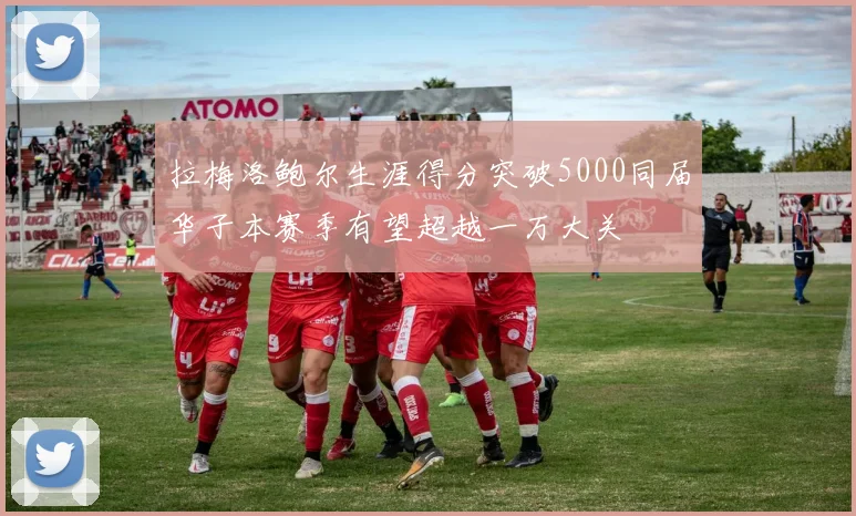 拉梅洛鲍尔生涯得分突破5000同届华子本赛季有望超越一万大关