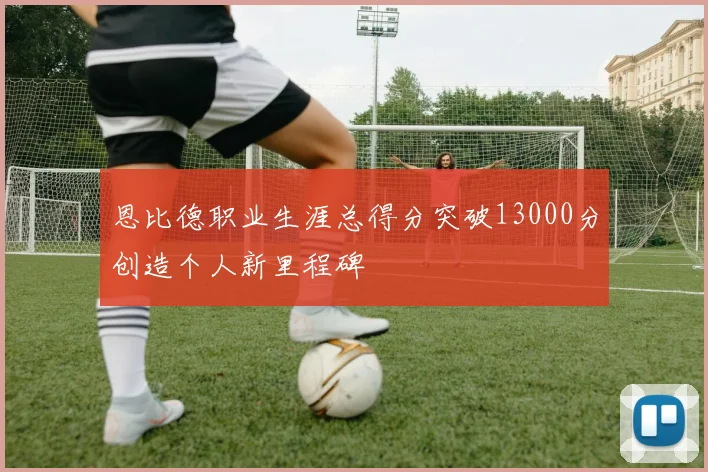 恩比德职业生涯总得分突破13000分创造个人新里程碑