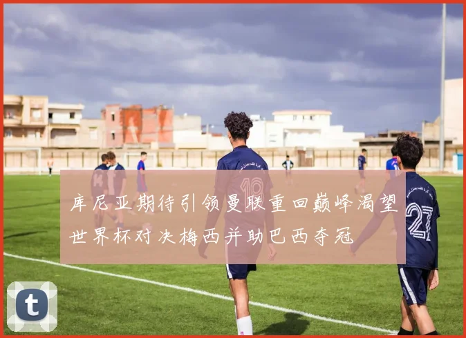 库尼亚期待引领曼联重回巅峰渴望世界杯对决梅西并助巴西夺冠