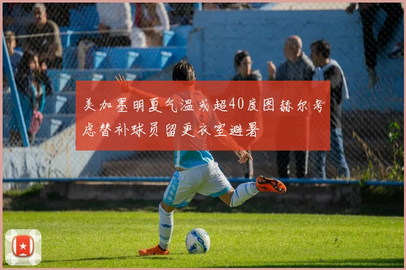 美加墨明夏气温或超40度图赫尔考虑替补球员留更衣室避暑