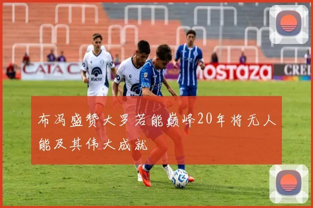 布冯盛赞大罗若能巅峰20年将无人能及其伟大成就