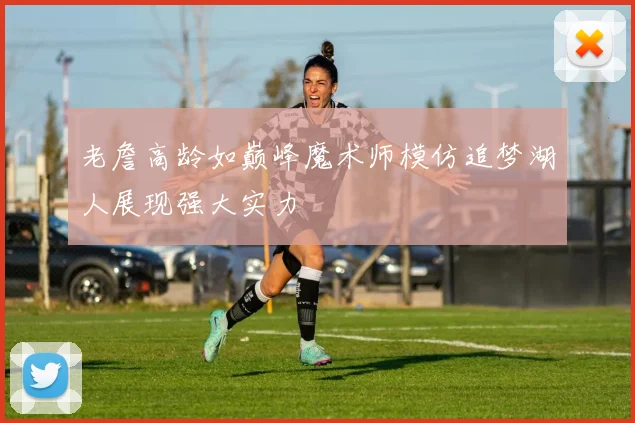 老詹高龄如巅峰魔术师模仿追梦湖人展现强大实力