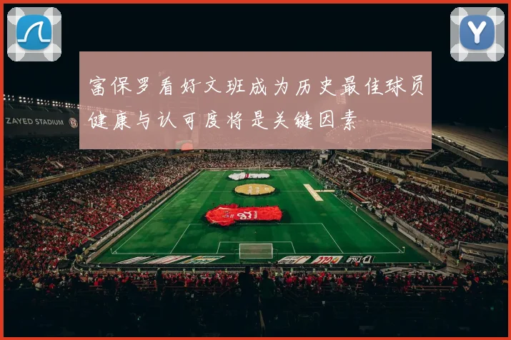 富保罗看好文班成为历史最佳球员健康与认可度将是关键因素
