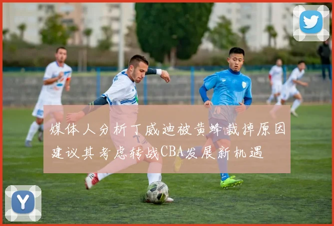 媒体人分析丁威迪被黄蜂裁掉原因建议其考虑转战CBA发展新机遇