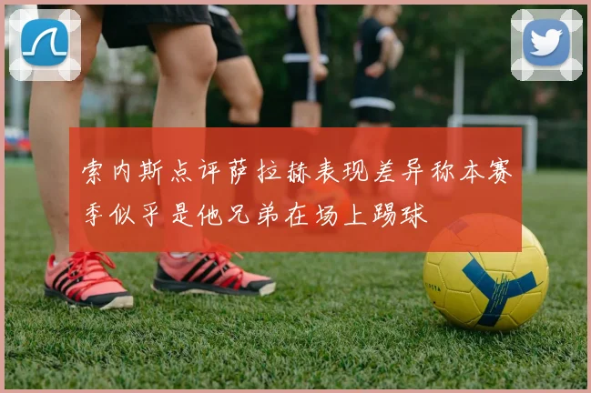 索内斯点评萨拉赫表现差异称本赛季似乎是他兄弟在场上踢球