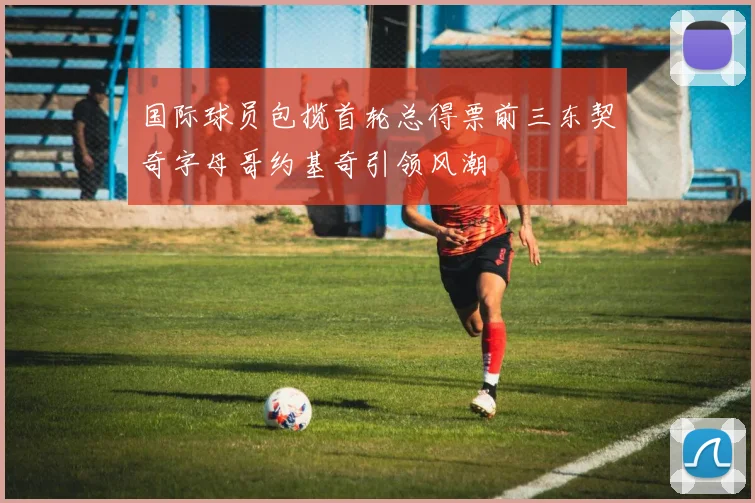 国际球员包揽首轮总得票前三东契奇字母哥约基奇引领风潮