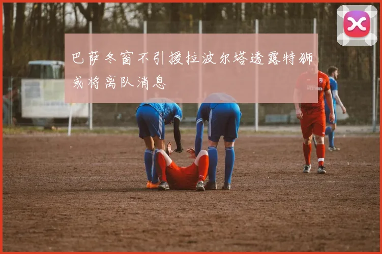 巴萨冬窗不引援拉波尔塔透露特狮或将离队消息