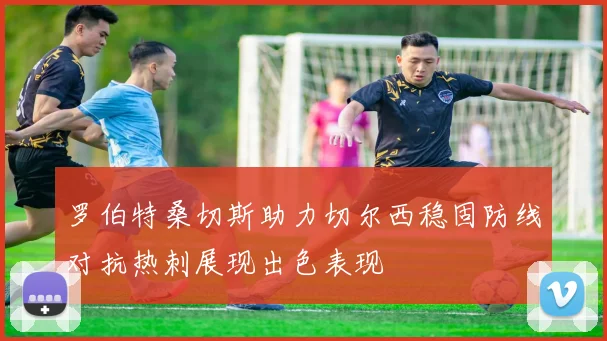 罗伯特桑切斯助力切尔西稳固防线对抗热刺展现出色表现