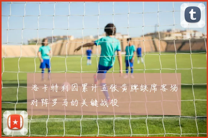 洛卡特利因累计五张黄牌缺席客场对阵罗马的关键战役