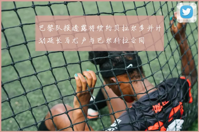 巴黎队报透露将续约贝拉尔多并计划延长马尤卢与巴尔科拉合同